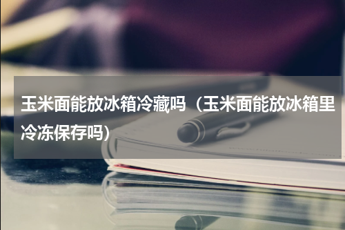 玉米面能放冰箱冷藏吗（玉米面能放冰箱里冷冻保存吗）