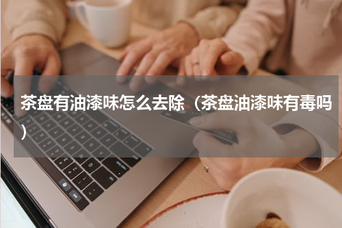 茶盘有油漆味怎么去除(茶盘油漆味有毒吗)