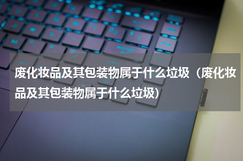 废化妆品及其包装物属于什么垃圾（废化妆品及其包装物属于什么垃圾）