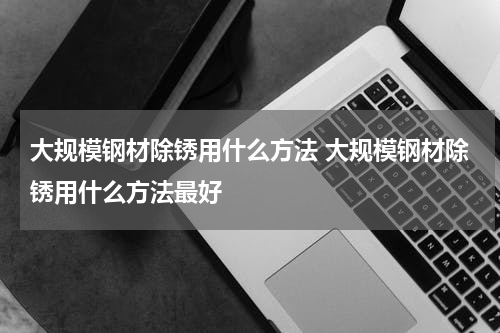大规模钢材除锈用什么方法 大规模钢材除锈用什么方法最好