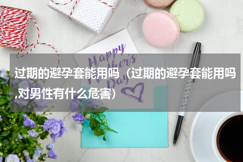 过期的避孕套能用吗(过期的避孕套能用吗,对男性有什么危害)