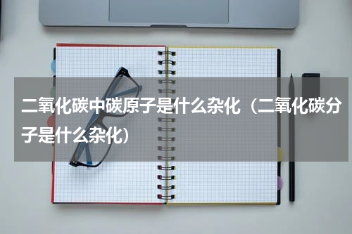 二氧化碳中碳原子是什么杂化(二氧化碳分子是什么杂化)