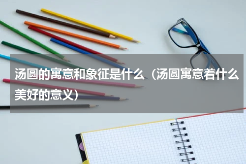 汤圆的寓意和象征是什么（汤圆寓意着什么美好的意义）