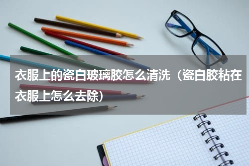 衣服上的瓷白玻璃胶怎么清洗(瓷白胶粘在衣服上怎么去除)