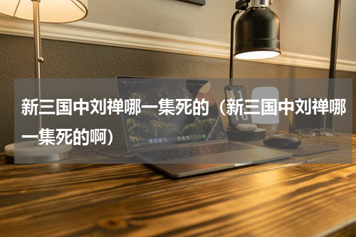 新三国中刘禅哪一集死的（新三国中刘禅哪一集死的啊）