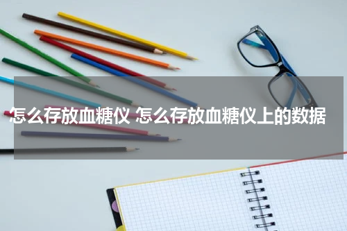怎么存放血糖仪 怎么存放血糖仪上的数据