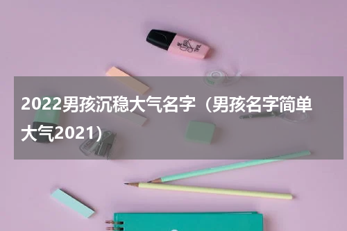 2022男孩沉稳大气名字(男孩名字简单大气2021)