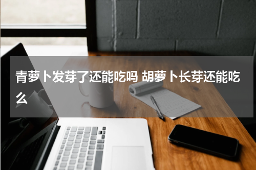 青萝卜发芽了还能吃吗 胡萝卜长芽还能吃么