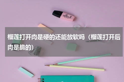 榴莲打开肉是硬的还能放软吗（榴莲打开后肉是脆的）