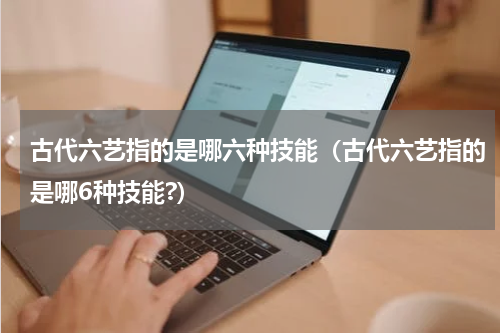 古代六艺指的是哪六种技能(古代六艺指的是哪6种技能?)