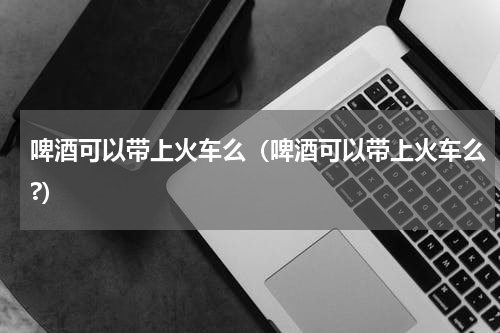 啤酒可以带上火车么（啤酒可以带上火车么?）