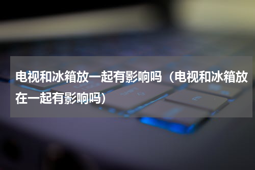 电视和冰箱放一起有影响吗（电视和冰箱放在一起有影响吗）