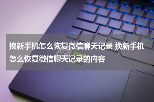 换新手机怎么恢复微信聊天记录 换新手机怎么恢复微信聊天记录的内容