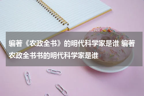 编著《农政全书》的明代科学家是谁 编著农政全书书的明代科学家是谁