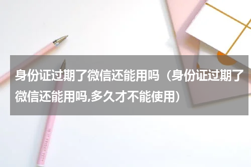 身份证过期了微信还能用吗（身份证过期了微信还能用吗,多久才不能使用）