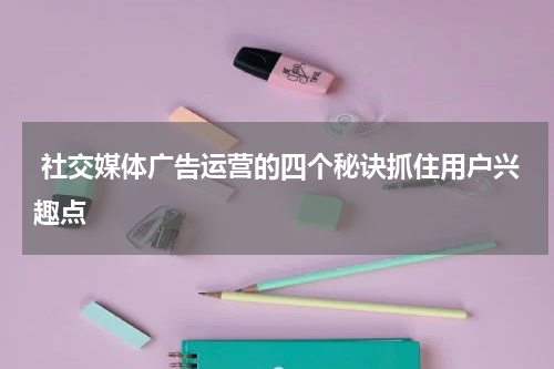 社交媒体广告运营的四个秘诀抓住用户兴趣点