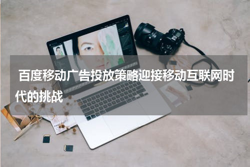 百度移动广告投放策略迎接移动互联网时代的挑战