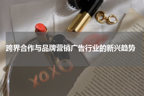 跨界合作与品牌营销广告行业的新兴趋势