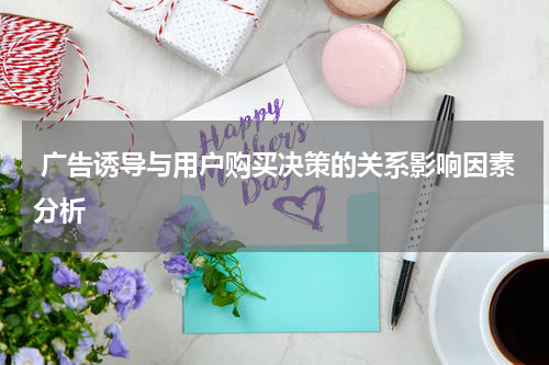 广告诱导与用户购买决策的关系影响因素分析