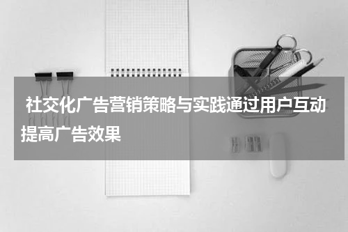 社交化广告营销策略与实践通过用户互动提高广告效果