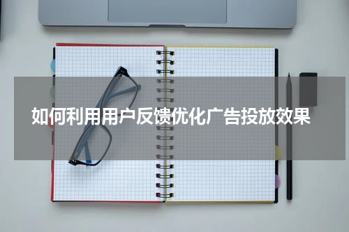 如何利用用户反馈优化广告投放效果