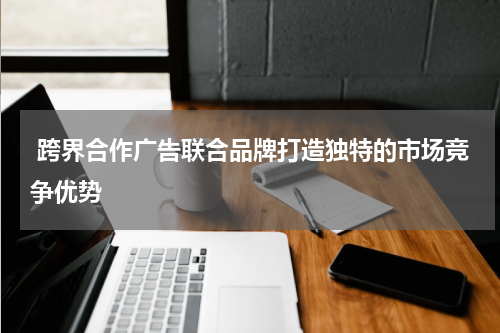 跨界合作广告联合品牌打造独特的市场竞争优势