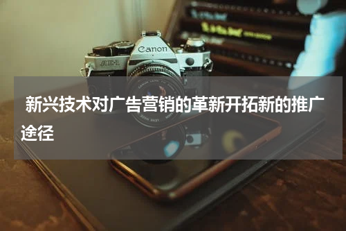 新兴技术对广告营销的革新开拓新的推广途径