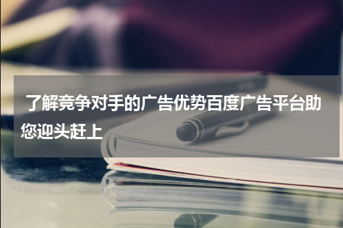  了解竞争对手的广告优势百度广告平台助您迎头赶上