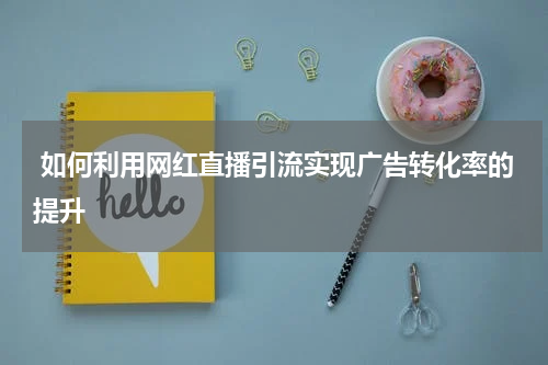 如何利用网红直播引流实现广告转化率的提升