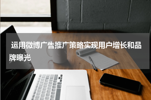 运用微博广告推广策略实现用户增长和品牌曝光