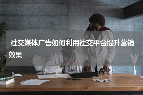  社交媒体广告如何利用社交平台提升营销效果
