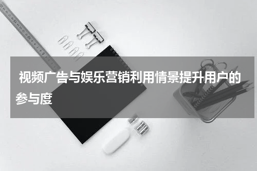 视频广告与娱乐营销利用情景提升用户的参与度