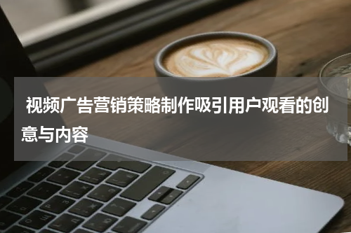 视频广告营销策略制作吸引用户观看的创意与内容