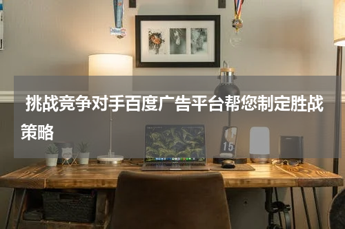 挑战竞争对手百度广告平台帮您制定胜战策略