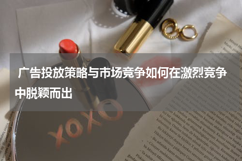 广告投放策略与市场竞争如何在激烈竞争中脱颖而出