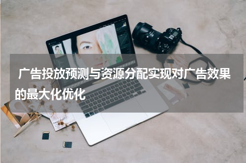 广告投放预测与资源分配实现对广告效果的最大化优化