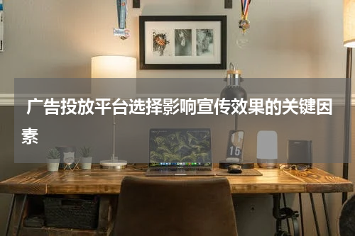 广告投放平台选择影响宣传效果的关键因素
