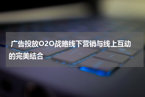 广告投放O2O战略线下营销与线上互动的完美结合