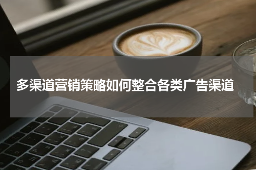 多渠道营销策略如何整合各类广告渠道