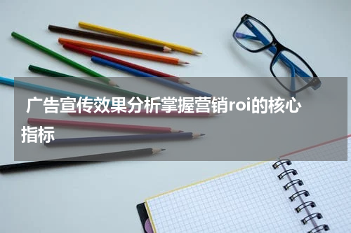 广告宣传效果分析掌握营销roi的核心指标