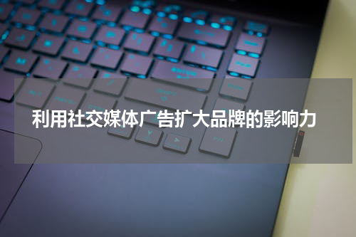 利用社交媒体广告扩大品牌的影响力