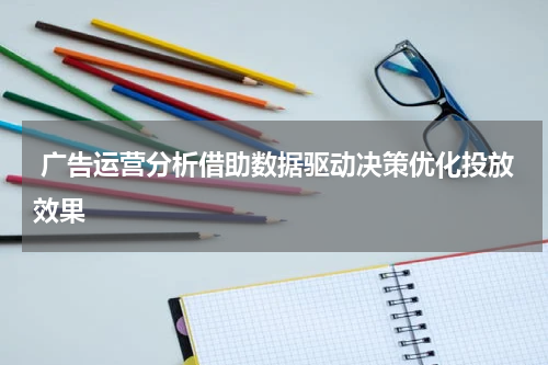 广告运营分析借助数据驱动决策优化投放效果