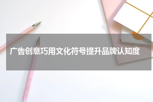  广告创意巧用文化符号提升品牌认知度