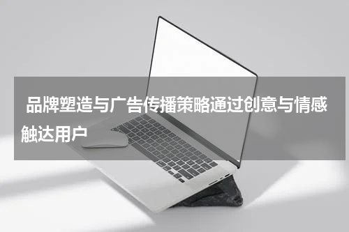 品牌塑造与广告传播策略通过创意与情感触达用户