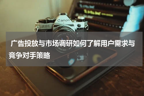 广告投放与市场调研如何了解用户需求与竞争对手策略