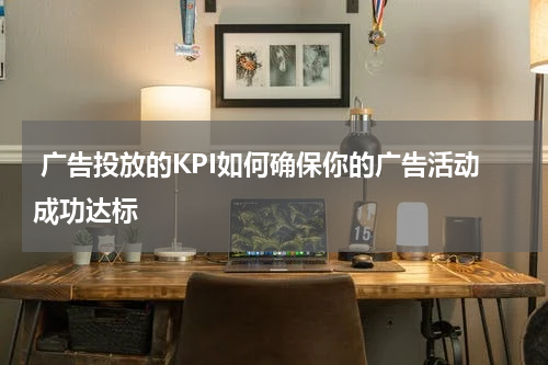 广告投放的KPI如何确保你的广告活动成功达标