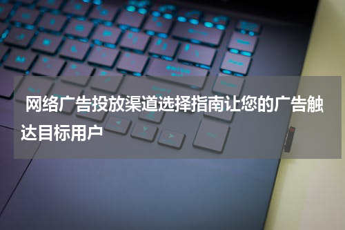 网络广告投放渠道选择指南让您的广告触达目标用户