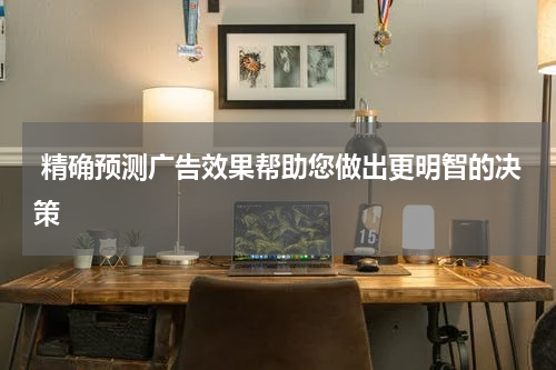 精确预测广告效果帮助您做出更明智的决策