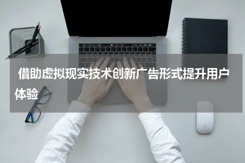  借助虚拟现实技术创新广告形式提升用户体验