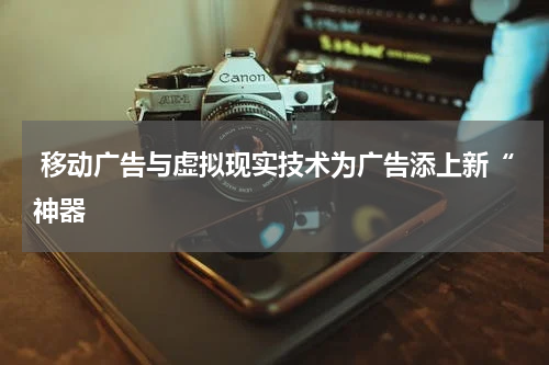 移动广告与虚拟现实技术为广告添上新“神器